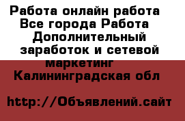 Работа онлайн работа - Все города Работа » Дополнительный заработок и сетевой маркетинг   . Калининградская обл.